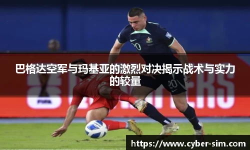 巴格达空军与玛基亚的激烈对决揭示战术与实力的较量